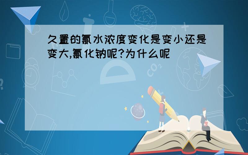 久置的氯水浓度变化是变小还是变大,氯化钠呢?为什么呢