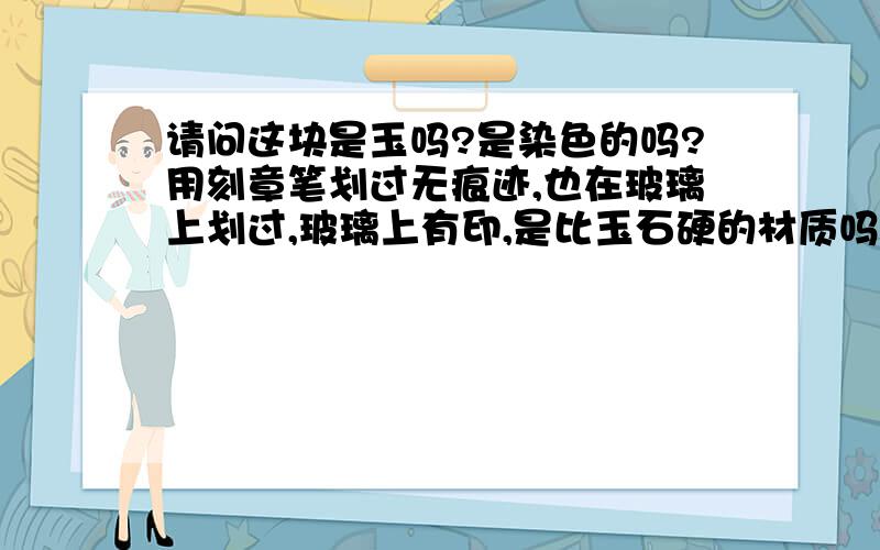 请问这块是玉吗?是染色的吗?用刻章笔划过无痕迹,也在玻璃上划过,玻璃上有印,是比玉石硬的材质吗?那个肚子上的绿色看着很假呢.用滤色镜+氙气灯（感觉灯光不给力,在滤色镜下中有中间亮.