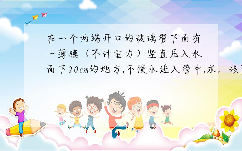 在一个两端开口的玻璃管下面有一薄膜（不计重力）竖直压入水面下20cm的地方,不使水进入管中,求：该薄片受到水向上压强多大如果向管中注入煤油,当煤油柱高度是多少时塑料片刚好下落