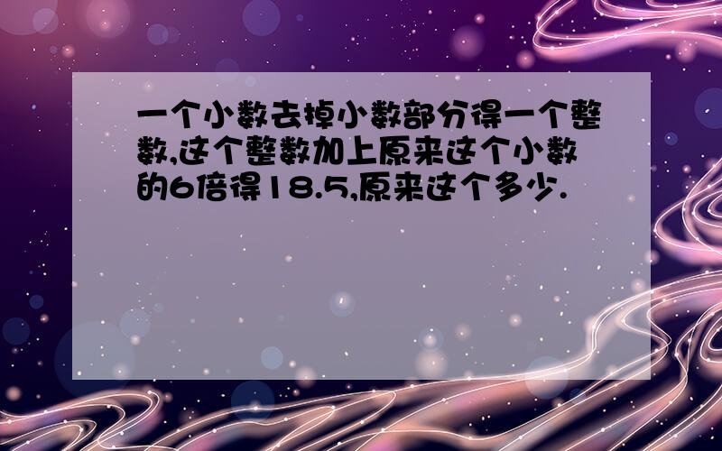 一个小数去掉小数部分得一个整数,这个整数加上原来这个小数的6倍得18.5,原来这个多少.