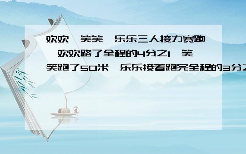 欢欢,笑笑,乐乐三人接力赛跑,欢欢路了全程的4分之1,笑笑跑了50米,乐乐接着跑完全程的3分之一到达终点,笑笑跑了全程几分之几?这次接力赛的全程是多少米?