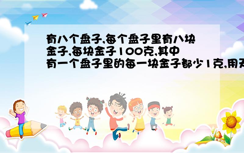 有八个盘子,每个盘子里有八块金子,每块金子100克,其中有一个盘子里的每一块金子都少1克,用天平称一次,就要发现是哪个盘子,问如何称