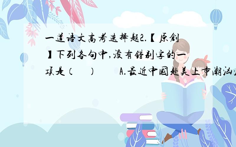 一道语文高考选择题2．【原创】下列各句中,没有错别字的一项是（    ）　　A．最近中国赴美上市潮汹涌澎湃,就在新贵们觥筹交错、兴高采烈之时,另一些被潮水拍在沙滩上的落魄者却胆战