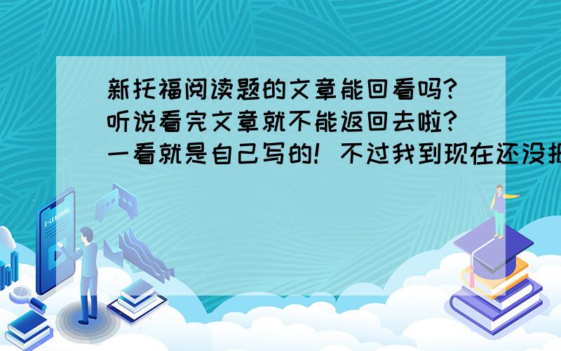 新托福阅读题的文章能回看吗?听说看完文章就不能返回去啦?一看就是自己写的！不过我到现在还没报道名呢？我想8月就考啊。还有听力是不是听完才能看题目啊？麻烦你在回答一下，我马