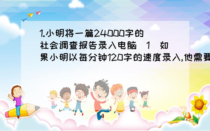 1.小明将一篇24000字的社会调查报告录入电脑（1）如果小明以每分钟120字的速度录入,他需要多少时间才能完成录入任务?（2）录入文字的速度v与完成录入时间t有怎么样的关系?（3）小明希望