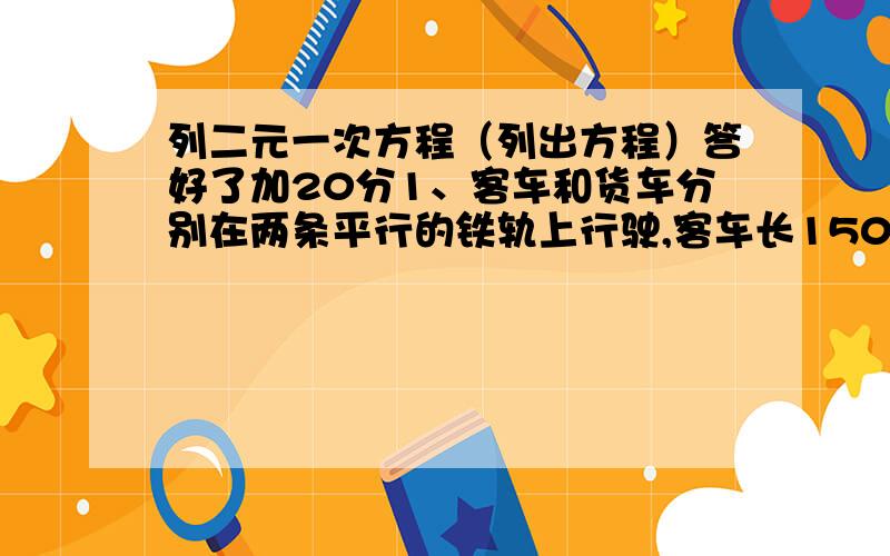 列二元一次方程（列出方程）答好了加20分1、客车和货车分别在两条平行的铁轨上行驶,客车长150米,货车长250米.如果两车相向而行,那么从两车车头相遇到车尾离开共需10秒钟；如果客车从后