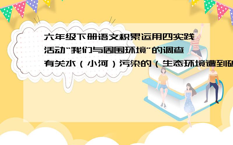 六年级下册语文积累运用四实践活动“我们与周围环境”的调查有关水（小河）污染的（生态环境遭到破坏） 分为：1看到的现象2分析产生的原因3你的感受和想法