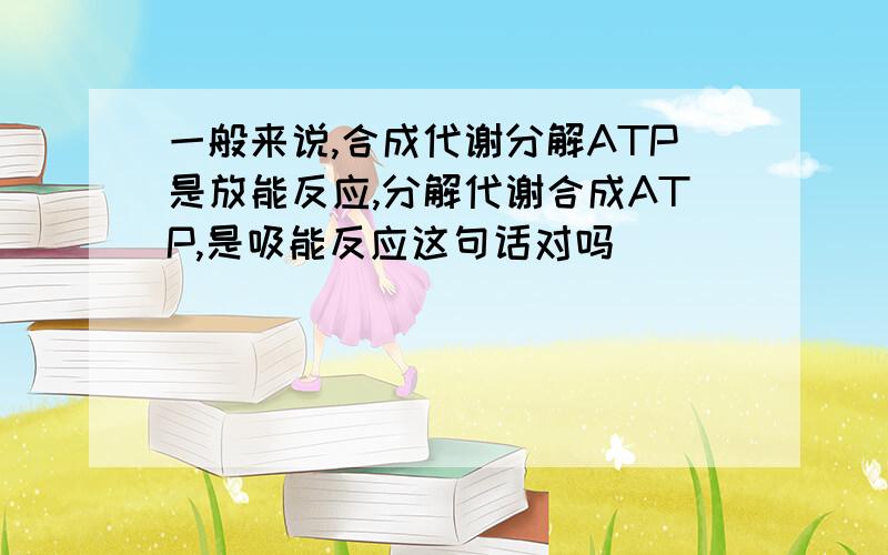 一般来说,合成代谢分解ATP是放能反应,分解代谢合成ATP,是吸能反应这句话对吗