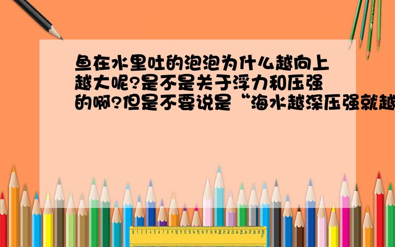 鱼在水里吐的泡泡为什么越向上越大呢?是不是关于浮力和压强的啊?但是不要说是“海水越深压强就越大,压强大气体体积就变小了,越往上压强越小了,所以泡泡越来越大”这样的回答啊,最好