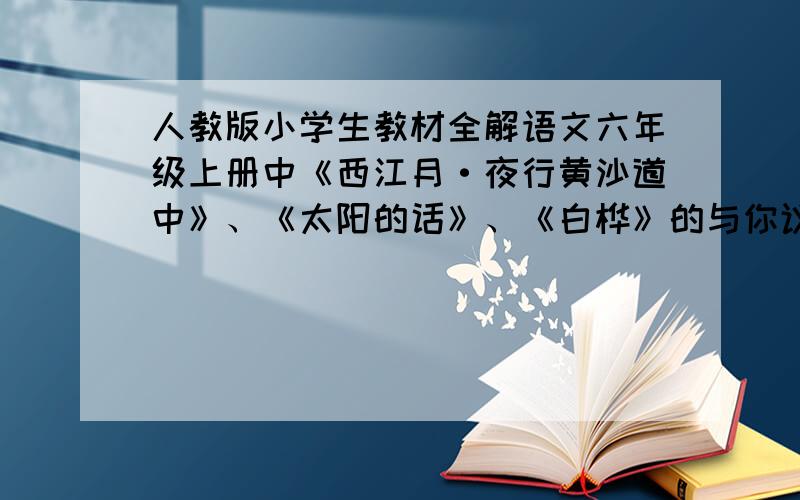 人教版小学生教材全解语文六年级上册中《西江月·夜行黄沙道中》、《太阳的话》、《白桦》的与你议主题.快的给100分.一小时之内要