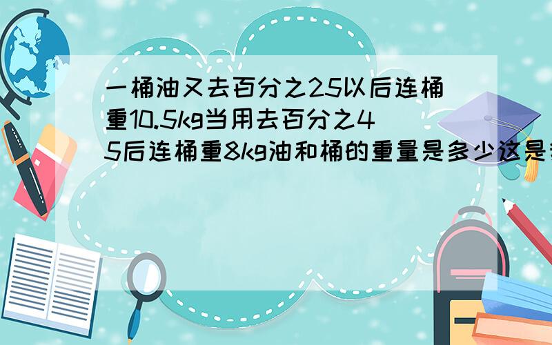 一桶油又去百分之25以后连桶重10.5kg当用去百分之45后连桶重8kg油和桶的重量是多少这是我妹妹的一道数学题,我也很笨不会,请高手给出答案呀,还要你们的算术程序哟,谢谢!急