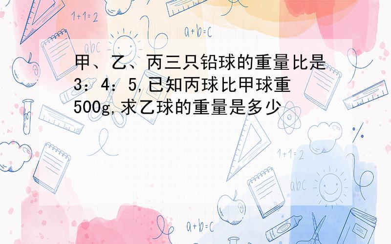 甲、乙、丙三只铅球的重量比是3：4：5,已知丙球比甲球重500g,求乙球的重量是多少