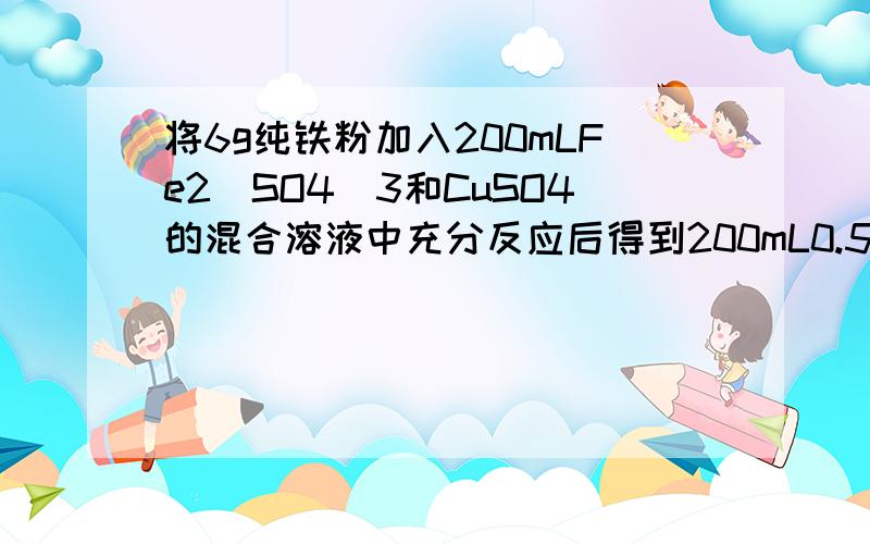 将6g纯铁粉加入200mLFe2(SO4)3和CuSO4的混合溶液中充分反应后得到200mL0.5mol/L的FeSO4溶液和5.2g固体,1）反应后生成铜多少克?（2）加入铁粉前Fe2(SO4)3物质的量浓度要解析