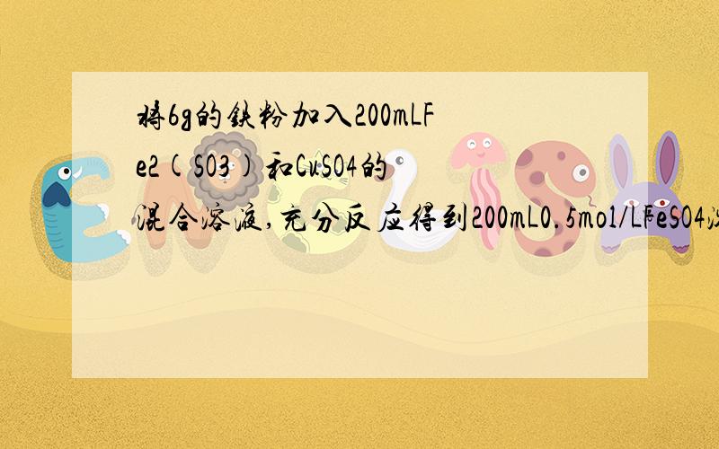 将6g的铁粉加入200mLFe2(SO3)和CuSO4的混合溶液,充分反应得到200mL0.5mol/LFeSO4溶液和5.2g固体沉淀物,计算（1）反应后生成铜的质量 （2）原Fe2(SO4)溶液的物质的量浓度