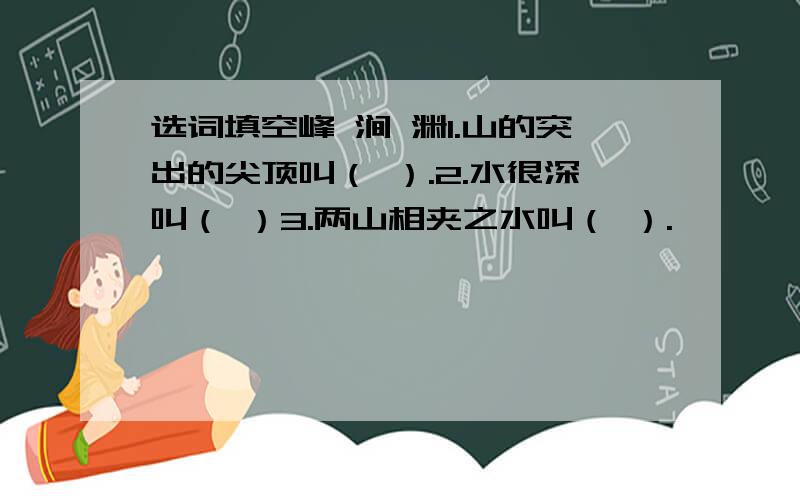 选词填空峰 涧 渊1.山的突出的尖顶叫（ ）.2.水很深叫（ ）3.两山相夹之水叫（ ）.