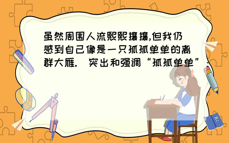 虽然周围人流熙熙攘攘,但我仍感到自己像是一只孤孤单单的离群大雁.  突出和强调“孤孤单单”：____________________________________  2.于丹因曾在中央电视台“百家讲坛”栏目讲解《论语》而名