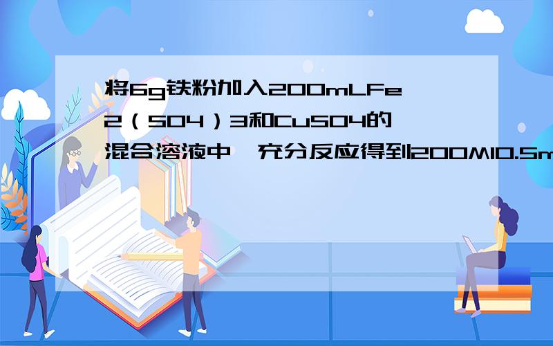 将6g铁粉加入200mLFe2（SO4）3和CuSO4的混合溶液中,充分反应得到200Ml0.5mol/LFeSO4溶液和5.2g固体沉淀物使计算：1.反应后生成铜的质量.2.原Fe2（SO4）3溶液的物质的量浓度.n(FeSO4)=0.2×0.5=0.1 mol,据硫酸