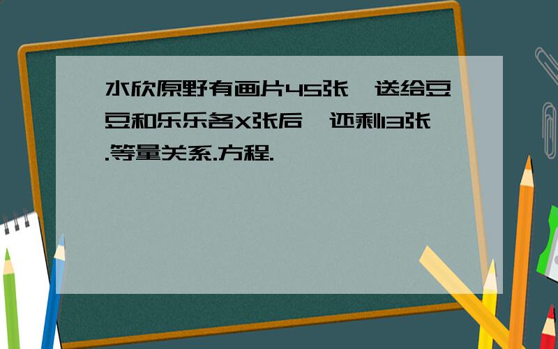 水欣原野有画片45张,送给豆豆和乐乐各X张后,还剩13张.等量关系.方程.