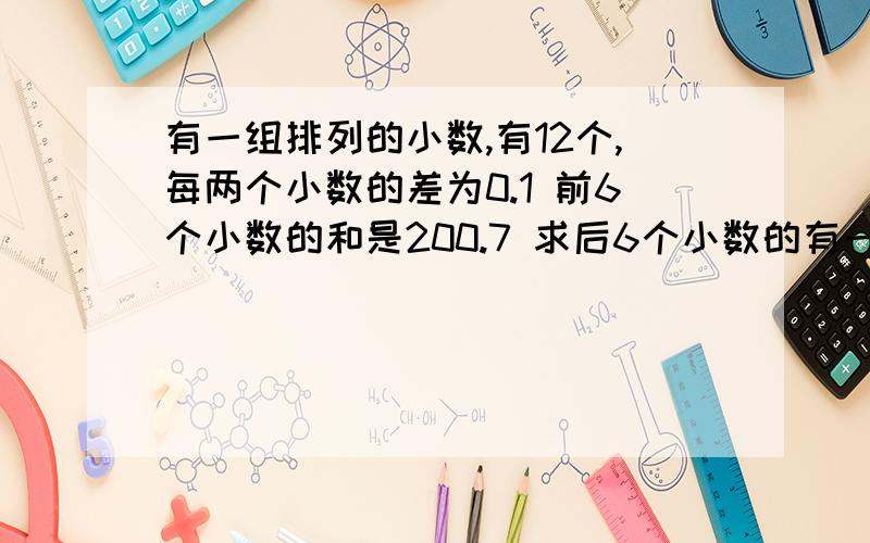 有一组排列的小数,有12个,每两个小数的差为0.1 前6个小数的和是200.7 求后6个小数的有一组按从小到大顺序排列的小数,有12个,每相邻两个小数的差为0.1 已知前6个小数的和是200.7 求后6个小数