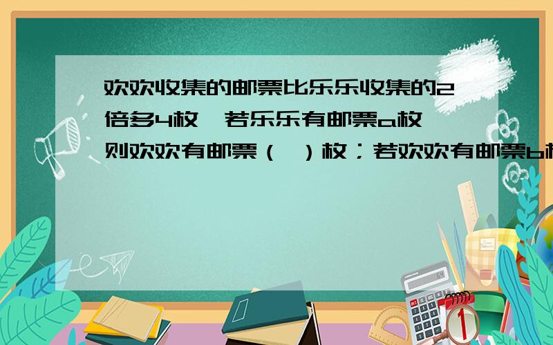 欢欢收集的邮票比乐乐收集的2倍多4枚,若乐乐有邮票a枚,则欢欢有邮票（ ）枚；若欢欢有邮票b枚,则乐乐有欢欢收集的邮票比乐乐收集的2倍多4枚,若乐乐有邮票a枚,则欢欢有邮票（ ）枚；若