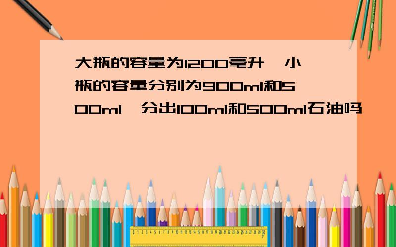 大瓶的容量为1200毫升,小瓶的容量分别为900ml和500ml,分出100ml和500ml石油吗