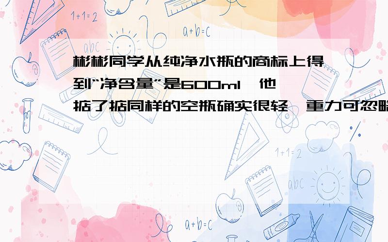 彬彬同学从纯净水瓶的商标上得到“净含量”是600ml,他掂了掂同样的空瓶确实很轻,重力可忽略不计,他又测瓶底的面积为35cm²,瓶盖的面积为7cm².根据他所收集到的资料,请计算：（g取10N