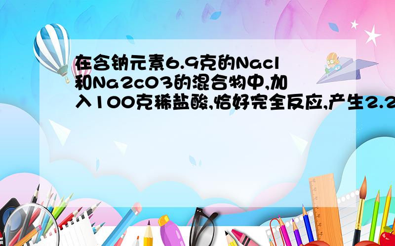 在含钠元素6.9克的Nacl和Na2c03的混合物中,加入100克稀盐酸,恰好完全反应,产生2.24升c○2(标况下)试求：(1)混合物中氯化钠的质量；(2)反应后所得溶液的质量百分比浓度(精确到0.1℅).