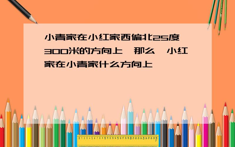 小青家在小红家西偏北25度,300米的方向上,那么,小红家在小青家什么方向上