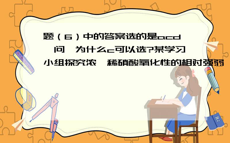 题（6）中的答案选的是acd,问,为什么c可以选?某学习小组探究浓、稀硝酸氧化性的相对强弱,按下图装置进行试验（夹持仪器已略去）.实验表明浓硝酸能将氧化成,而稀硝酸不能氧化.由此得出