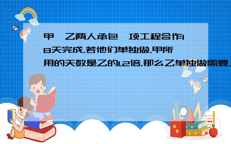 甲、乙两人承包一项工程合作18天完成，若他们单独做，甲所用的天数是乙的1.2倍，那么乙单独做需要____________天。