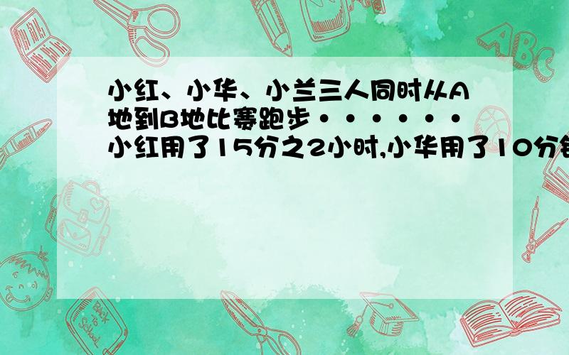 小红、小华、小兰三人同时从A地到B地比赛跑步······小红用了15分之2小时,小华用了10分钟,小兰用了0.15小时,（）先到达B地,（）最晚到达╮(╯▽╰)╭求解