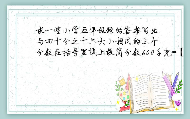 求一些小学五年级题的答案写出与四十分之十六大小相同的三个分数在括号里填上最简分数600千克=【   】吨90分=【    】时75cm=【      】米65毫升=【      】升30m=【        】km450g=【        】kg培