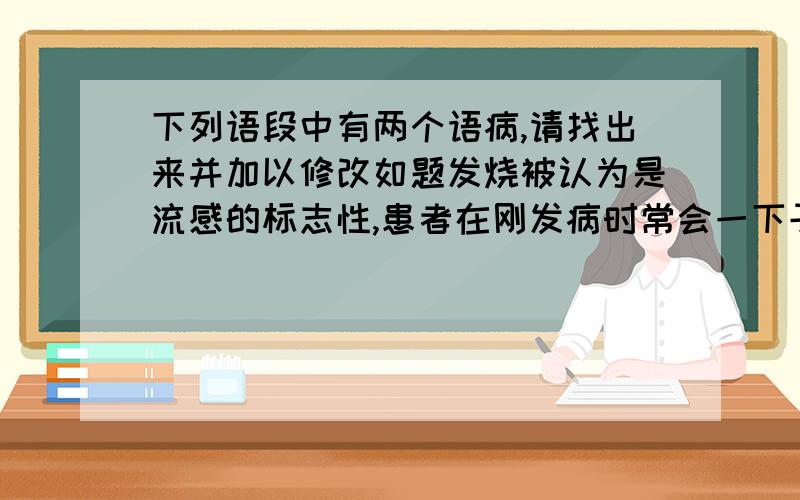 下列语段中有两个语病,请找出来并加以修改如题发烧被认为是流感的标志性,患者在刚发病时常会一下子烧到40摄氏度,很多遗传病专家因此认为,发烧与否是筛查流感病人的关键因素.但据《纽