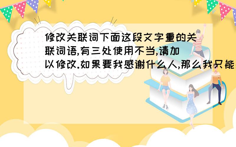 修改关联词下面这段文字重的关联词语,有三处使用不当,请加以修改.如果要我感谢什么人,那么我只能感谢一次,而且我想把这一次奉献给那些为人类创造出美妙音乐的人们,因此,如果没有音乐