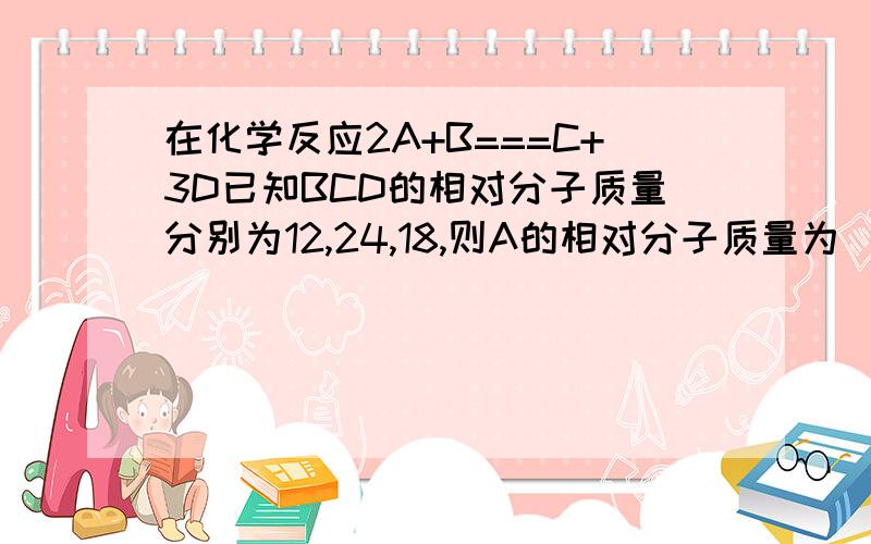 在化学反应2A+B===C+3D已知BCD的相对分子质量分别为12,24,18,则A的相对分子质量为