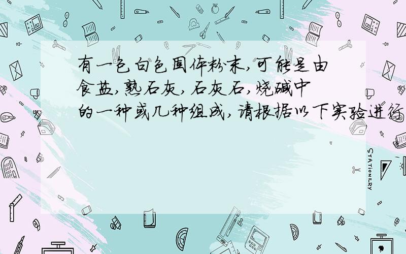 有一包白色固体粉末,可能是由食盐,熟石灰,石灰石,烧碱中的一种或几种组成,请根据以下实验进行判断:(1)将此白色固体粉末加入适量水中,有白色不溶物,上层是清液;(2)该白色不溶物可以和足