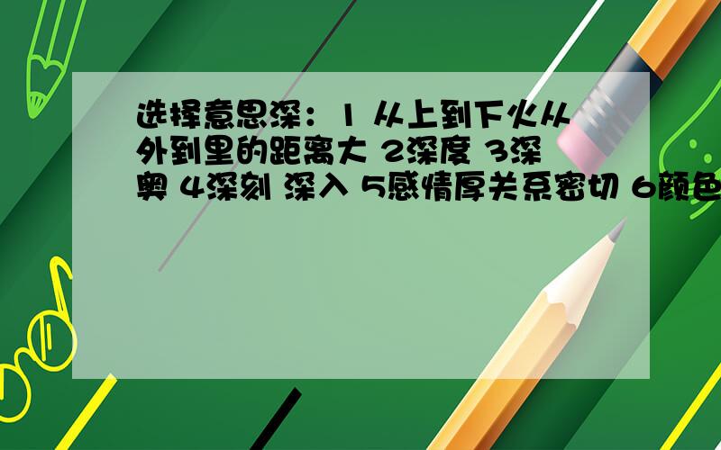 选择意思深：1 从上到下火从外到里的距离大 2深度 3深奥 4深刻 深入 5感情厚关系密切 6颜色浓 7距离开始的时间久 8很 十分别有深意（ ）意味深长（） 由深入浅（） 深红（） 深秋（）饱：