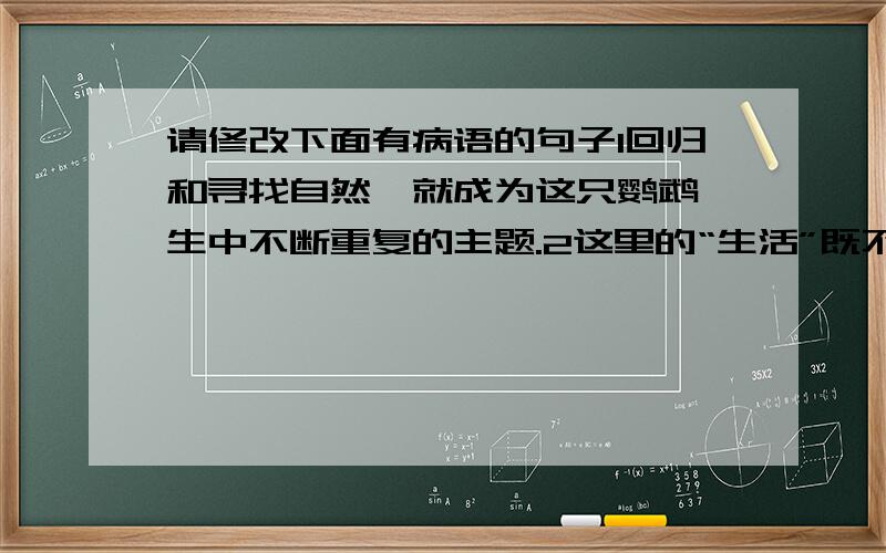 请修改下面有病语的句子1回归和寻找自然,就成为这只鹦鹉一生中不断重复的主题.2这里的“生活”既不是“直面人生”的冷眼旁观,也不是“应命而行”的热情参加,而是自我的生存状态.