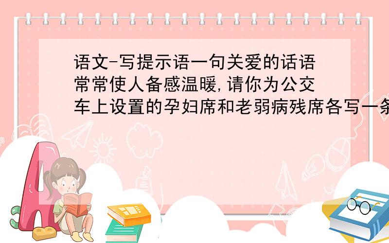 语文-写提示语一句关爱的话语常常使人备感温暖,请你为公交车上设置的孕妇席和老弱病残席各写一条形象而有意味的温馨提示语.例如：欢迎您再次乘座----这是您的流动之家（1）请给孕妇