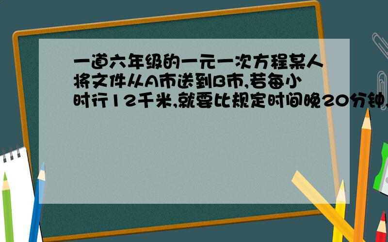 一道六年级的一元一次方程某人将文件从A市送到B市,若每小时行12千米,就要比规定时间晚20分钟,若每小时行14千米,可以提前1小时到达,问原来规定时间是多少?A、B两地的路程是多少?