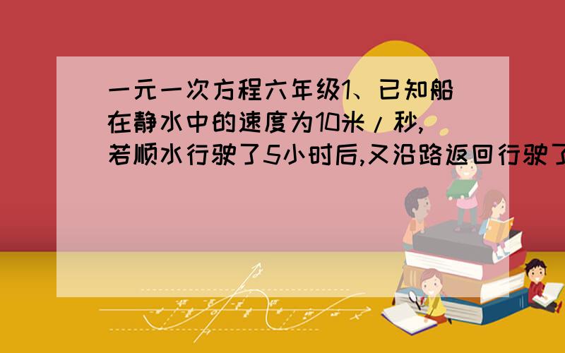 一元一次方程六年级1、已知船在静水中的速度为10米/秒,若顺水行驶了5小时后,又沿路返回行驶了7小时30分,问水速?2、一通讯员骑自行车要在规定时间内将文件送到某地.若每小时行15千米,则