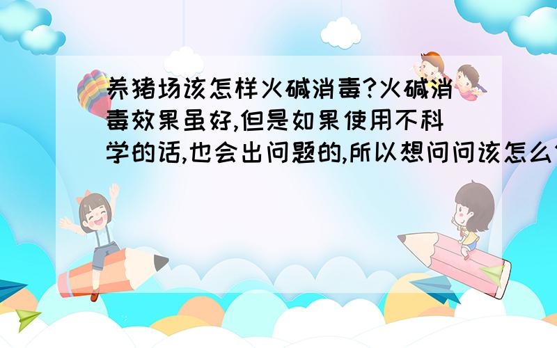 养猪场该怎样火碱消毒?火碱消毒效果虽好,但是如果使用不科学的话,也会出问题的,所以想问问该怎么做比较科学!