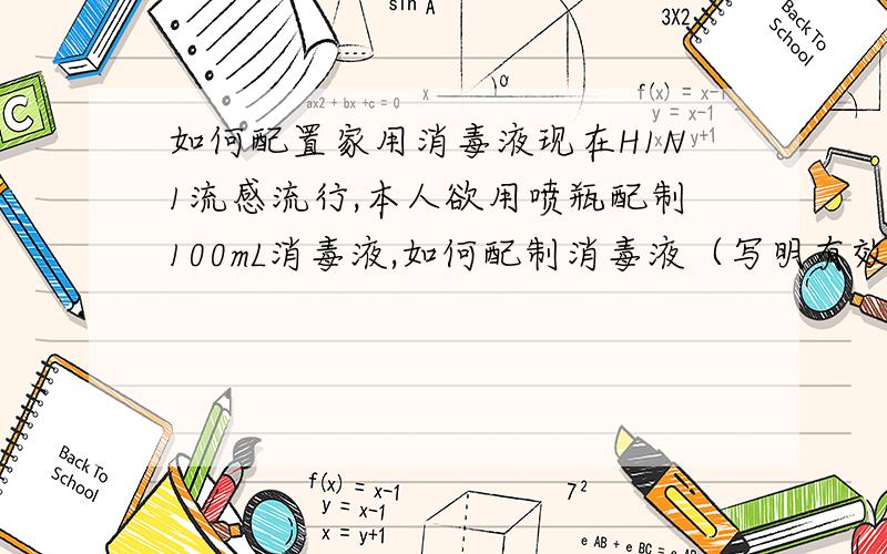 如何配置家用消毒液现在H1N1流感流行,本人欲用喷瓶配制100mL消毒液,如何配制消毒液（写明有效成分、溶液的溶剂、浓度、配制方法、用法用量） 注意：不要给我有毒药品（比如C6H6O、CH2O、C