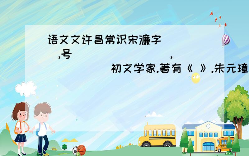 语文文许昌常识宋濂字_____,号________ ,______ 初文学家.著有《 》.朱元璋称他为“开国文臣之首”,刘基赞许他“当今文章第一”,四方学者称他为“太史公”.是