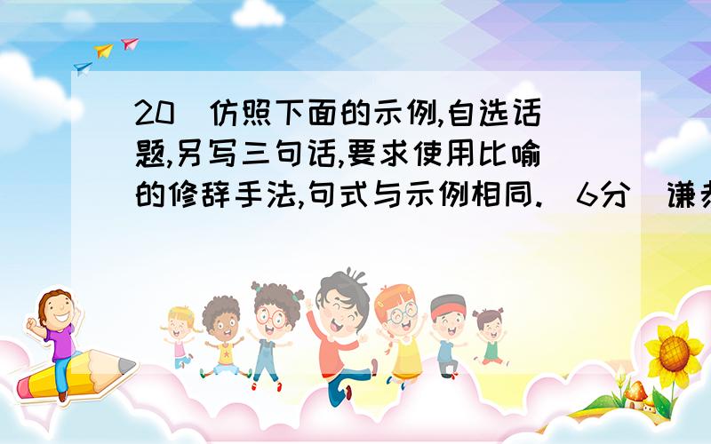 20．仿照下面的示例,自选话题,另写三句话,要求使用比喻的修辞手法,句式与示例相同.（6分）谦恭是一种圆润而不腻耳的音响；谦恭是一种甘甜而不燥舌的美味；谦恭是一种明亮而不刺眼的