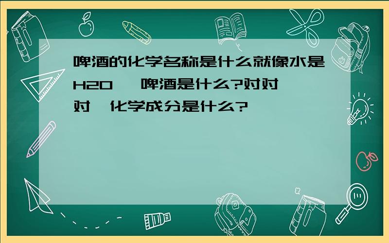 啤酒的化学名称是什么就像水是H20   啤酒是什么?对对对  化学成分是什么?