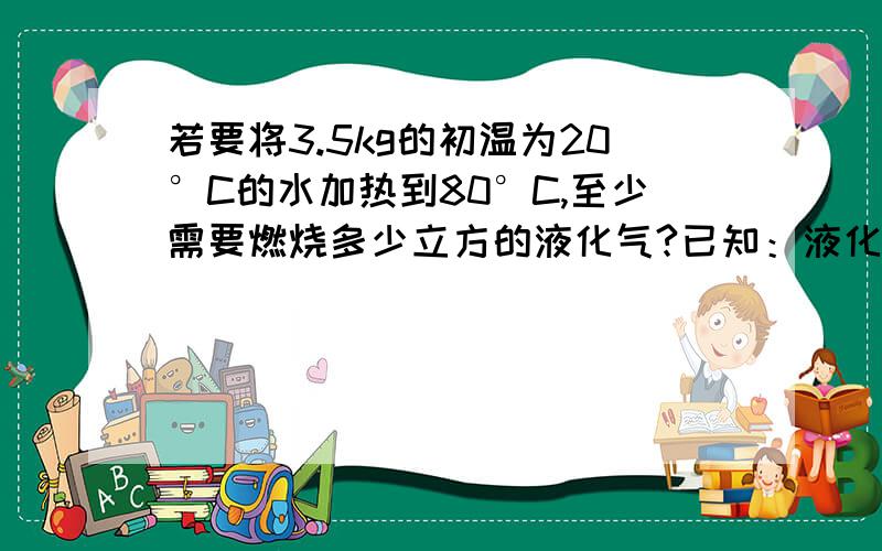 若要将3.5kg的初温为20°C的水加热到80°C,至少需要燃烧多少立方的液化气?已知：液化气的热值是5*10^7J/m^3,水的比热容是4.2*10^3J/kg.°C.已知、求、解、答。