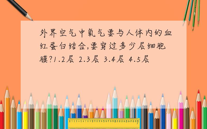 外界空气中氧气要与人体内的血红蛋白结合,要穿过多少层细胞膜?1.2层 2.3层 3.4层 4.5层