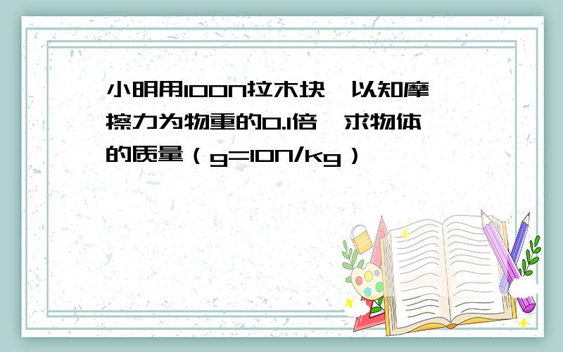 小明用100N拉木块,以知摩擦力为物重的0.1倍,求物体的质量（g=10N/kg）