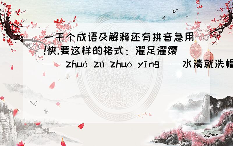 一千个成语及解释还有拼音急用!快,要这样的格式：濯足濯缨——zhuó zú zhuó yīng——水清就洗帽带,水浊就洗脚.后比喻人的好坏都是由自己决定.一千个!不到也没关系.最低600个!Hlpe me!